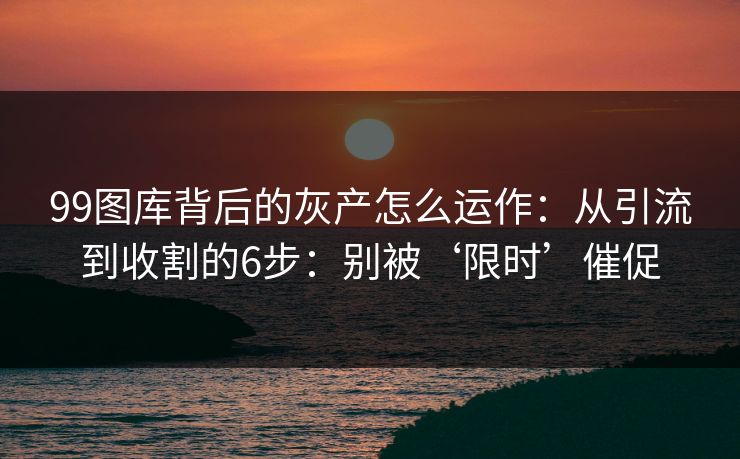 99图库背后的灰产怎么运作：从引流到收割的6步：别被‘限时’催促