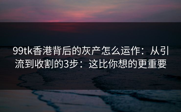 99tk香港背后的灰产怎么运作：从引流到收割的3步：这比你想的更重要