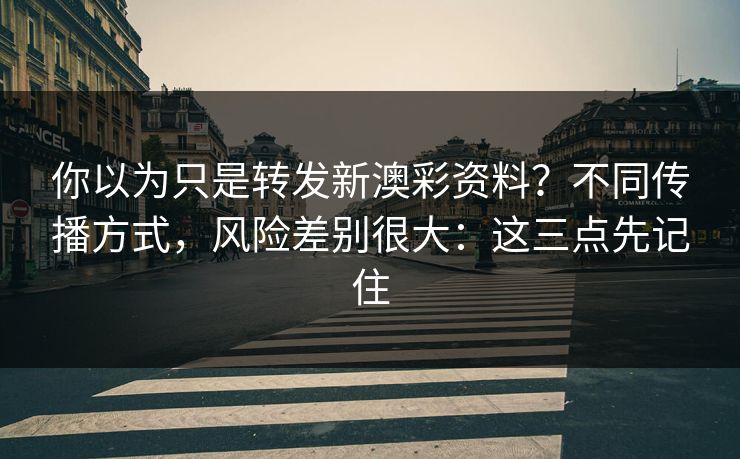 你以为只是转发新澳彩资料？不同传播方式，风险差别很大：这三点先记住