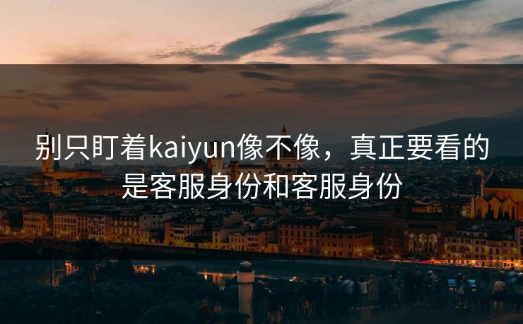 别只盯着kaiyun像不像，真正要看的是客服身份和客服身份