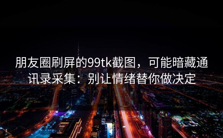 朋友圈刷屏的99tk截图，可能暗藏通讯录采集：别让情绪替你做决定