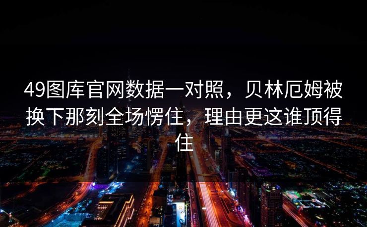 49图库官网数据一对照，贝林厄姆被换下那刻全场愣住，理由更这谁顶得住