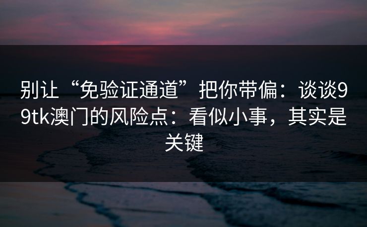 别让“免验证通道”把你带偏：谈谈99tk澳门的风险点：看似小事，其实是关键