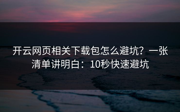 开云网页相关下载包怎么避坑？一张清单讲明白：10秒快速避坑