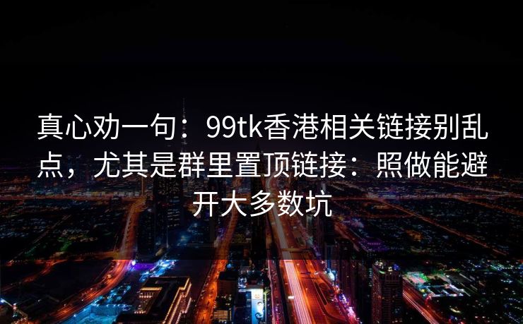 真心劝一句：99tk香港相关链接别乱点，尤其是群里置顶链接：照做能避开大多数坑