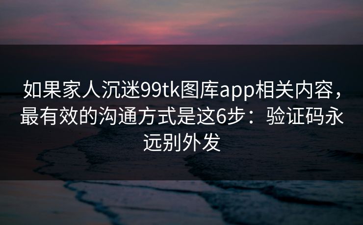 如果家人沉迷99tk图库app相关内容，最有效的沟通方式是这6步：验证码永远别外发
