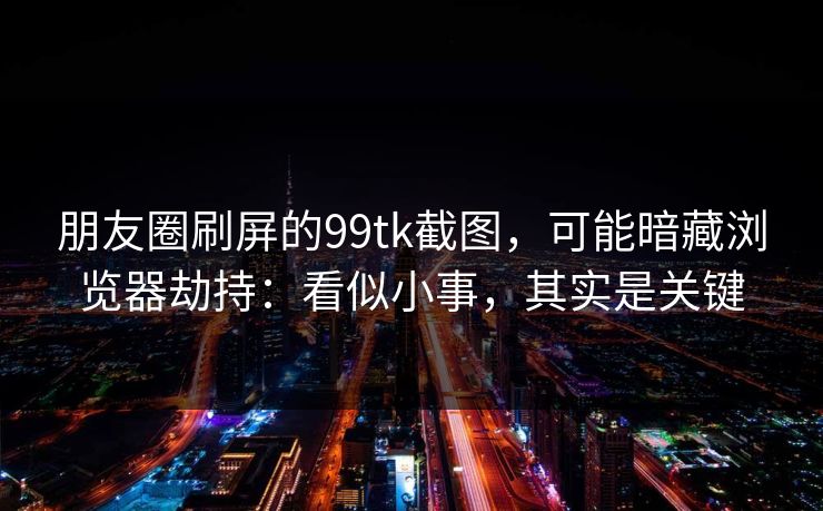 朋友圈刷屏的99tk截图，可能暗藏浏览器劫持：看似小事，其实是关键
