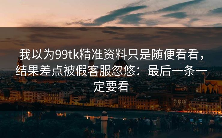 我以为99tk精准资料只是随便看看,结果差点被假客服忽悠:最后一条一定要看 我以为99tk精准资料只是随便看看,结果差点被假客服忽悠:最后一条一定要看