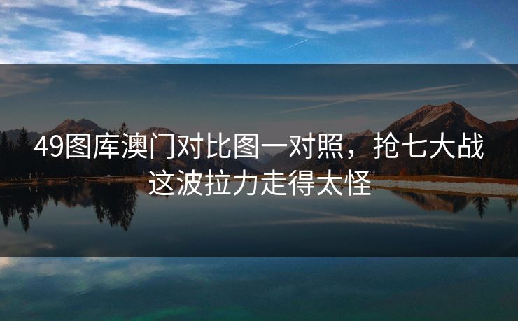 49图库澳门对比图一对照,抢七大战这波拉力走得太怪 49图库澳门对比图一对照,抢七大战这波拉力走得太怪