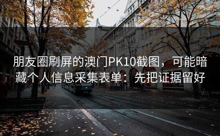 朋友圈刷屏的澳门PK10截图,可能暗藏个人信息采集表单:先把证据留好 朋友圈刷屏的澳门PK10截图,可能暗藏个人信息采集表单:先把证据留好