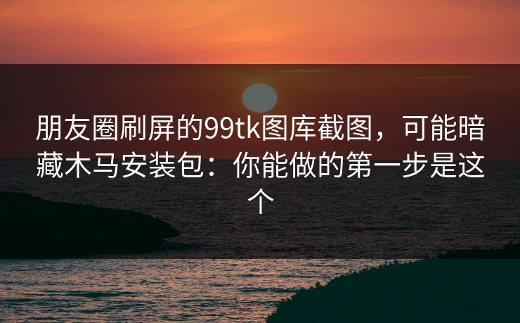 朋友圈刷屏的99tk图库截图,可能暗藏木马安装包:你能做的第一步是这个 朋友圈刷屏的99tk图库截图,可能暗藏木马安装包:你能做的第一步是这个