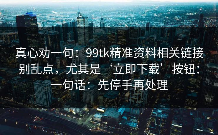 真心劝一句:99tk精准资料相关链接别乱点,尤其是‘立即下载’按钮:一句话:先停手再处理 真心劝一句:99tk精准资料相关链接别乱点,尤其是‘立即下载’按钮:一句话:先停手再处理